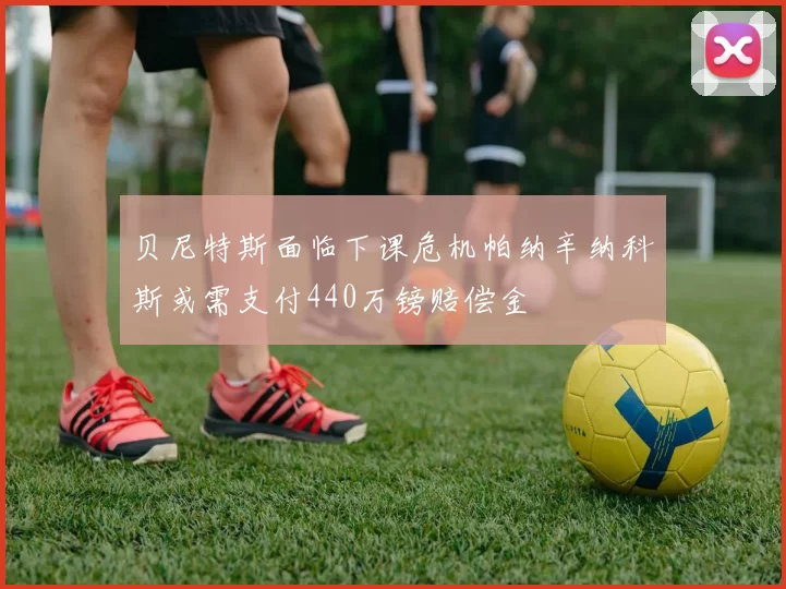 贝尼特斯面临下课危机帕纳辛纳科斯或需支付440万镑赔偿金